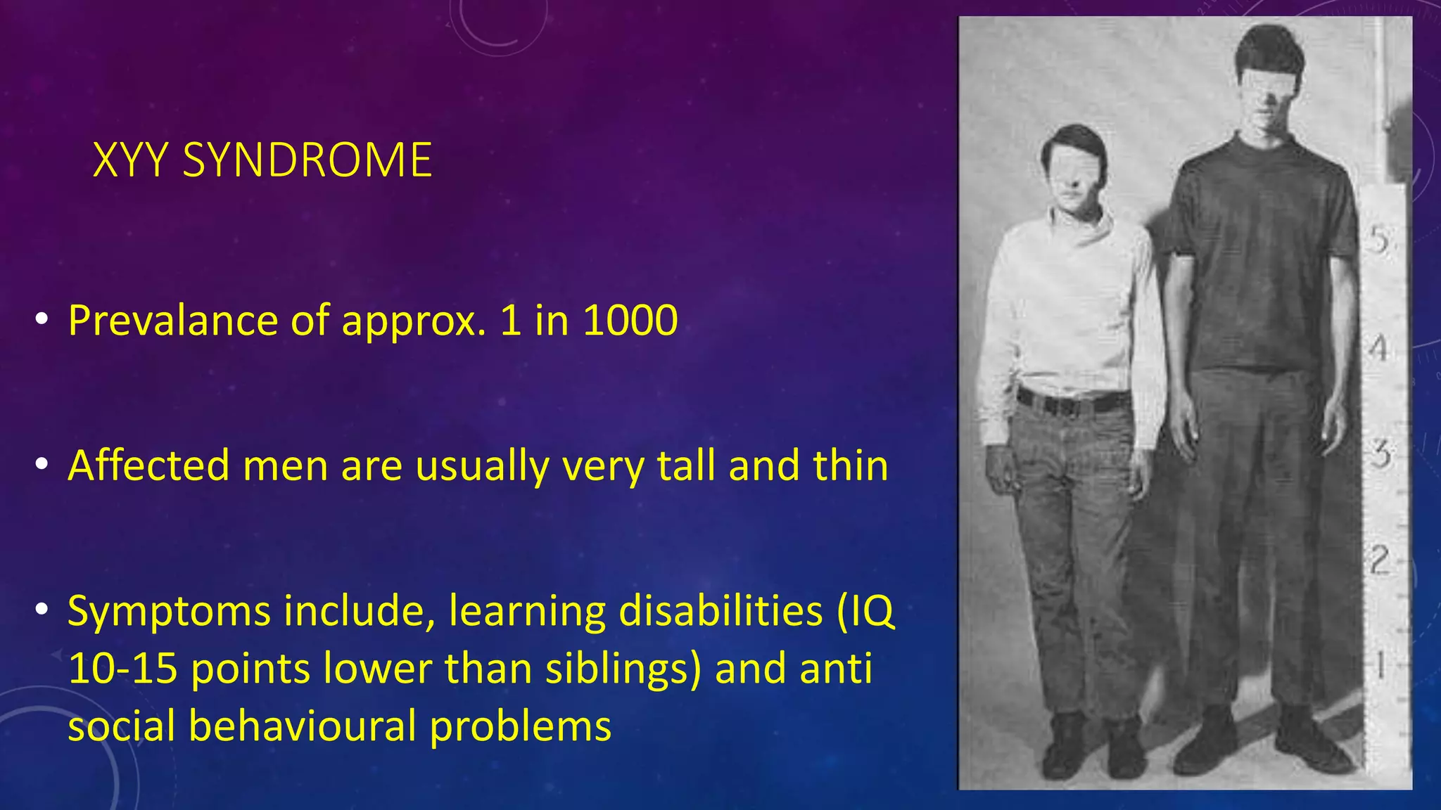 XYY SYNDROME
• Prevalance of approx. 1 in 1000
• Affected men are usually very tall and thin
• Symptoms include, learning disabilities (IQ
10-15 points lower than siblings) and anti
social behavioural problems
 