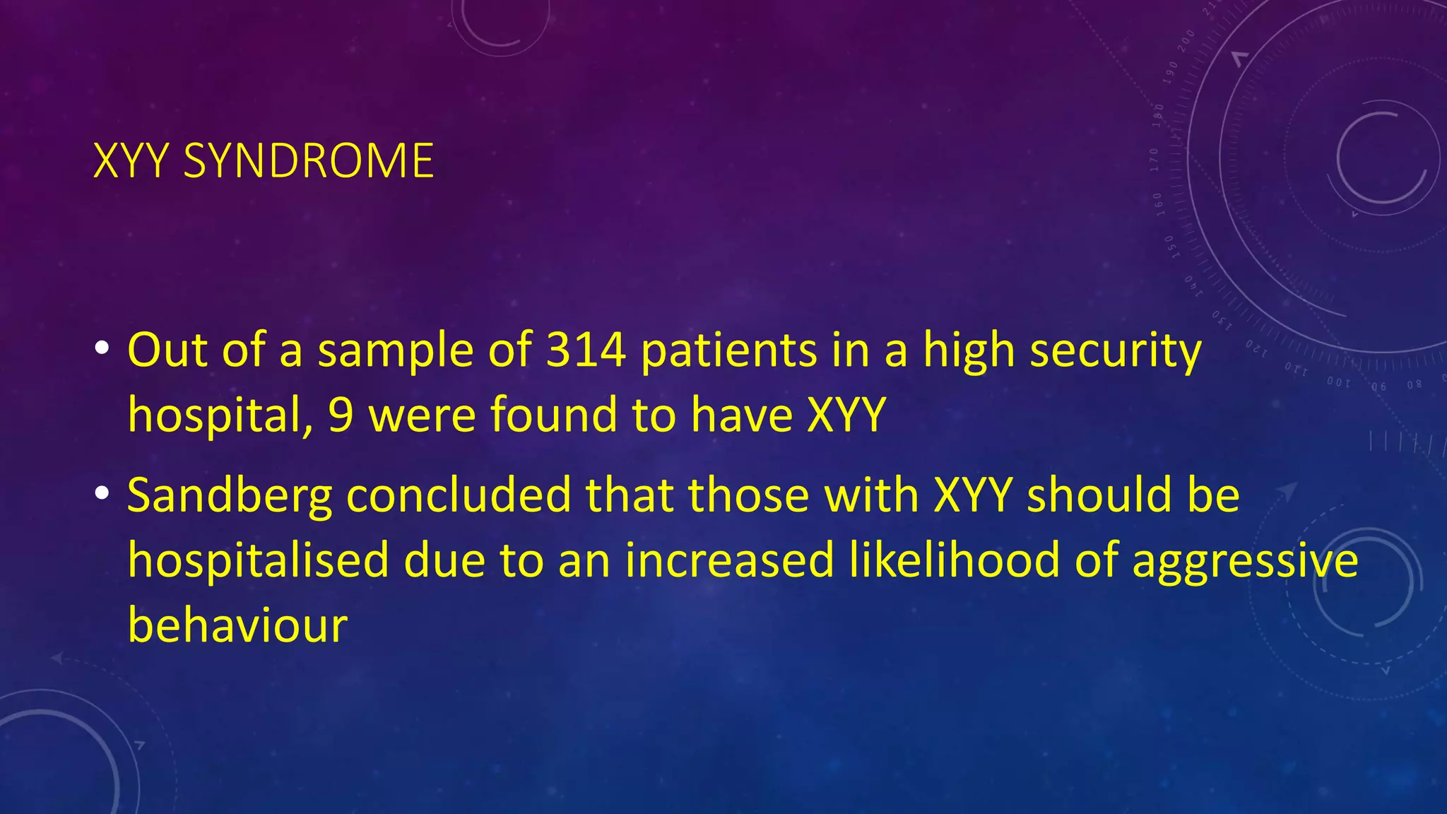 XYY SYNDROME
• Out of a sample of 314 patients in a high security
hospital, 9 were found to have XYY
• Sandberg concluded that those with XYY should be
hospitalised due to an increased likelihood of aggressive
behaviour
 