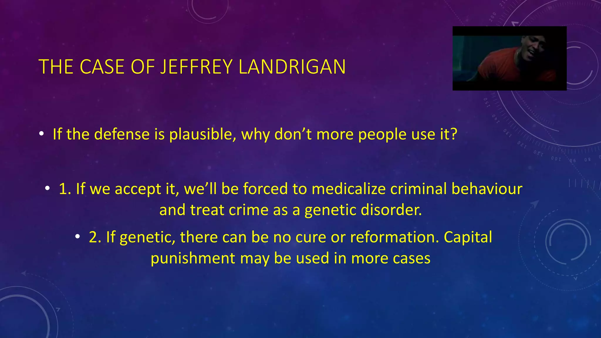 THE CASE OF JEFFREY LANDRIGAN
• If the defense is plausible, why don’t more people use it?
• 1. If we accept it, we’ll be forced to medicalize criminal behaviour
and treat crime as a genetic disorder.
• 2. If genetic, there can be no cure or reformation. Capital
punishment may be used in more cases
 