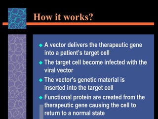 How it works?
 A vector delivers the therapeutic gene
into a patient’s target cell
 The target cell become infected with the
viral vector
 The vector’s genetic material is
inserted into the target cell
 Functional protein are created from the
therapeutic gene causing the cell to
return to a normal state
 