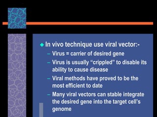  In vivo technique use viral vector:-
– Virus = carrier of desired gene
– Virus is usually “crippled” to disable its
ability to cause disease
– Viral methods have proved to be the
most efficient to date
– Many viral vectors can stable integrate
the desired gene into the target cell’s
genome
 