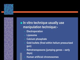  In vitro technique usually use
manipulation technique:-
– Electroporation
– Liposome
– Calcium phosphate
– Gold bullets (fired within helium pressurized
gun)
– Retrotransposons (jumping genes – early
days)
– Human artificial chromosomes
 