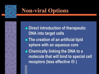 Non-viral Options
 Direct introduction of therapeutic
DNA into target cells
 The creation of an artificial lipid
sphere with an aqueous core
 Chemically linking the DNA to a
molecule that will bind to special cell
receptors (less effective  )
 