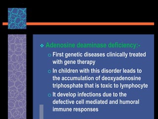  Adenosine deaminase deficiency:-
o First genetic diseases clinically treated
with gene therapy
o In children with this disorder leads to
the accumulation of deoxyadenosine
triphosphate that is toxic to lymphocyte
o It develop infections due to the
defective cell mediated and humoral
immune responses
 