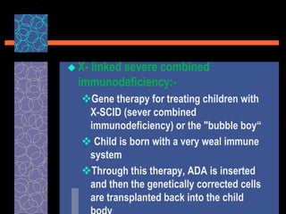  X- linked severe combined
immunodeficiency:-
Gene therapy for treating children with
X-SCID (sever combined
immunodeficiency) or the "bubble boy“
 Child is born with a very weal immune
system
Through this therapy, ADA is inserted
and then the genetically corrected cells
are transplanted back into the child
 