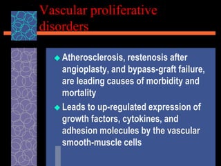 Vascular proliferative
disorders
 Atherosclerosis, restenosis after
angioplasty, and bypass-graft failure,
are leading causes of morbidity and
mortality
 Leads to up-regulated expression of
growth factors, cytokines, and
adhesion molecules by the vascular
smooth-muscle cells
 