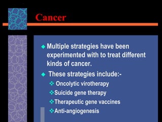 Cancer
 Multiple strategies have been
experimented with to treat different
kinds of cancer.
 These strategies include:-
 Oncolytic virotherapy
Suicide gene therapy
Therapeutic gene vaccines
Anti-angiogenesis
 