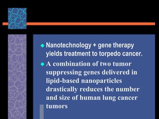  Nanotechnology + gene therapy
yields treatment to torpedo cancer.
 A combination of two tumor
suppressing genes delivered in
lipid-based nanoparticles
drastically reduces the number
and size of human lung cancer
tumors
 