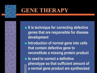 GENE THERAPY
 It is technique for correcting defective
genes that are responsible for disease
development
 Introduction of normal gene into cells
that contain defective gene to
reconstitute a missing protein product
 Is used to correct a definitive
phenotype so that sufficient amount of
a normal gene product are synthesized
 