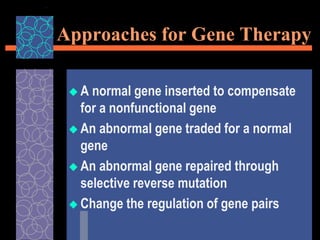 Approaches for Gene Therapy
 A normal gene inserted to compensate
for a nonfunctional gene
 An abnormal gene traded for a normal
gene
 An abnormal gene repaired through
selective reverse mutation
 Change the regulation of gene pairs
 