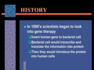HISTORY
 In 1980’s scientists began to look
into gene therapy
Insert human gene to bacterial cell
Bacterial cell would transcribe and
translate the information into protein
Then they would introduce the protein
into human cells
 