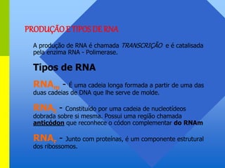 A produção de RNA é chamada TRANSCRIÇÃO e é catalisada
pela enzima RNA - Polimerase.
Tipos de RNA
RNAm - É uma cadeia longa formada a partir de uma das
duas cadeias de DNA que lhe serve de molde.
RNAt - Constituído por uma cadeia de nucleotídeos
dobrada sobre si mesma. Possui uma região chamada
anticódon que reconhece o códon complementar do RNAm
RNAr - Junto com proteínas, é um componente estrutural
dos ribossomos.
PRODUÇÃOE TIPOS DE RNA
 