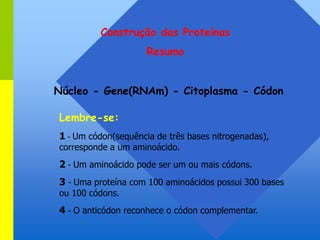 Construção das Proteínas
Resumo
Núcleo - Gene(RNAm) - Citoplasma - Códon
Lembre-se:
1 - Um códon(sequência de três bases nitrogenadas),
corresponde a um aminoácido.
2 - Um aminoácido pode ser um ou mais códons.
3 - Uma proteína com 100 aminoácidos possui 300 bases
ou 100 códons.
4 - O anticódon reconhece o códon complementar.
 