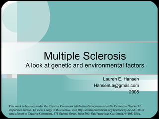 Multiple Sclerosis A look at genetic and environmental factors Lauren E. Hansen [email_address] 2008 This work is licensed under the Creative Commons Attribution-Noncommercial-No Derivative Works 3.0 Unported License. To view a copy of this license, visit http://creativecommons.org/licenses/by-nc-nd/3.0/ or send a letter to Creative Commons, 171 Second Street, Suite 300, San Francisco, California, 94105, USA. 