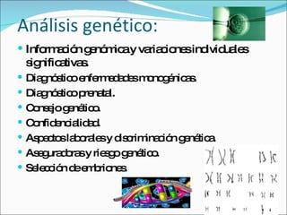 Análisis genético: Información genómica y variaciones individuales significativas. Diagnóstico enfermedades monogénicas. Diagnóstico prenatal. Consejo genético. Confidencialidad. Aspectos laborales y discriminación genética. Aseguradoras y riesgo genético. Selección de embriones. 