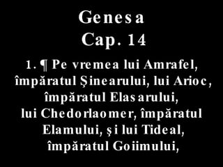 Genesa   Cap. 14 . 1. ¶ Pe vremea lui Amrafel, împăratul Şinearului, lui Arioc, împăratul Elasarului,  lui Chedorlaomer, împăratul Elamului, şi lui Tideal, împăratul Goiimului, 
