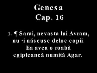 Genesa   Cap. 16 . 1. ¶ Sarai, nevasta lui Avram,  nu -i născuse deloc copii. Ea avea o roabă  egipteancă numită Agar.  