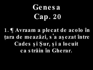 Genesa   Cap. 20 . 1. ¶ Avraam a plecat de acolo în ţara de meazăzi, s'a aşezat între  Cades şi Şur, şi a locuit  ca străin în Gherar.  