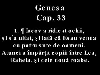 Genesa  Cap. 33 1. ¶ Iacov a ridicat ochii,  şi s'a uitat; şi iată că Esau venea  cu patru sute de oameni.  Atunci a împărţit copiii între Lea,  Rahela, şi cele două roabe. 