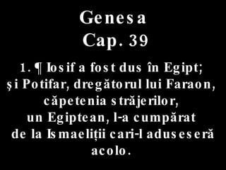 Genesa  Cap. 39 1. ¶ Iosif a fost dus în Egipt;  şi Potifar, dregătorul lui Faraon,  căpetenia străjerilor,  un Egiptean, l-a cumpărat  de la Ismaeliţii cari-l aduseseră acolo.  