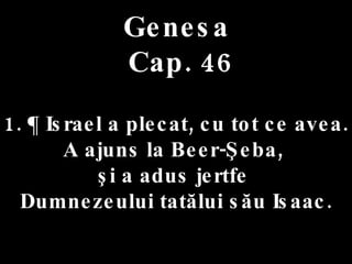 Genesa  Cap. 46 1. ¶ Israel a plecat, cu tot ce avea.  A ajuns la Beer-Şeba,  şi a adus jertfe  Dumnezeului tatălui său Isaac. 
