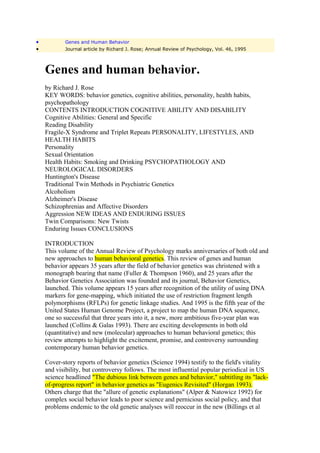 •          Genes and Human Behavior
•          Journal article by Richard J. Rose; Annual Review of Psychology, Vol. 46, 1995



    Genes and human behavior.
    by Richard J. Rose
    KEY WORDS: behavior genetics, cognitive abilities, personality, health habits,
    psychopathology
    CONTENTS INTRODUCTION COGNITIVE ABILITY AND DISABILITY
    Cognitive Abilities: General and Specific
    Reading Disability
    Fragile-X Syndrome and Triplet Repeats PERSONALITY, LIFESTYLES, AND
    HEALTH HABITS
    Personality
    Sexual Orientation
    Health Habits: Smoking and Drinking PSYCHOPATHOLOGY AND
    NEUROLOGICAL DISORDERS
    Huntington's Disease
    Traditional Twin Methods in Psychiatric Genetics
    Alcoholism
    Alzheimer's Disease
    Schizophrenias and Affective Disorders
    Aggression NEW IDEAS AND ENDURING ISSUES
    Twin Comparisons: New Twists
    Enduring Issues CONCLUSIONS

    INTRODUCTION
    This volume of the Annual Review of Psychology marks anniversaries of both old and
    new approaches to human behavioral genetics. This review of genes and human
    behavior appears 35 years after the field of behavior genetics was christened with a
    monograph bearing that name (Fuller & Thompson 1960), and 25 years after the
    Behavior Genetics Association was founded and its journal, Behavior Genetics,
    launched. This volume appears 15 years after recognition of the utility of using DNA
    markers for gene-mapping, which initiated the use of restriction fragment length
    polymorphisms (RFLPs) for genetic linkage studies. And 1995 is the fifth year of the
    United States Human Genome Project, a project to map the human DNA sequence,
    one so successful that three years into it, a new, more ambitious five-year plan was
    launched (Collins & Galas 1993). There are exciting developments in both old
    (quantitative) and new (molecular) approaches to human behavioral genetics; this
    review attempts to highlight the excitement, promise, and controversy surrounding
    contemporary human behavior genetics.

    Cover-story reports of behavior genetics (Science 1994) testify to the field's vitality
    and visibility, but controversy follows. The most influential popular periodical in US
    science headlined "The dubious link between genes and behavior," subtitling its "lack-
    of-progress report" in behavior genetics as "Eugenics Revisited" (Horgan 1993).
    Others charge that the "allure of genetic explanations" (Alper & Natowicz 1992) for
    complex social behavior leads to poor science and pernicious social policy, and that
    problems endemic to the old genetic analyses will reoccur in the new (Billings et al
 