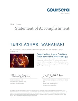 coursera.org
Statement of Accomplishment
JUNE 17, 2013
TENRI ASHARI WANAHARI
HAS SUCCESSFULLY COMPLETED THE UNIVERSITY OF MARYLAND, COLLEGE PARK'S ONLINE
OFFERING OF
Genes and the Human Condition
(From Behavior to Biotechnology)
To acquire an understanding of the fundamental concepts of
genomics and biotechnology, and their implications for human
biology, evolution, medicine, social policy and individual life path
choices in the 21st century.
TAMMATHA O'BRIEN, PH.D.
DEPARTMENT OF ENTOMOLOGY
UNIVERSITY OF MARYLAND
DISTINGUISHED PROFESSOR RAYMOND J. ST. LEGER,
PH.D
DEPARTMENT OF ENTOMOLOGY
UNIVERSITY OF MARYLAND
PLEASE NOTE: THE ONLINE OFFERING OF THIS CLASS DOES NOT REFLECT THE ENTIRE CURRICULUM OFFERED TO STUDENTS ENROLLED AT
THE UNIVERSITY OF MARYLAND, COLLEGE PARK. THIS STATEMENT DOES NOT AFFIRM THAT THIS STUDENT WAS ENROLLED AS A STUDENT AT
THE UNIVERSITY OF MARYLAND, COLLEGE PARK IN ANY WAY. IT DOES NOT CONFER A UNIVERSITY OF MARYLAND, COLLEGE PARK GRADE; IT
DOES NOT CONFER UNIVERSITY OF MARYLAND, COLLEGE PARK CREDIT; IT DOES NOT CONFER A UNIVERSITY OF MARYLAND, COLLEGE PARK
DEGREE; AND IT DOES NOT VERIFY THE IDENTITY OF THE STUDENT.
 