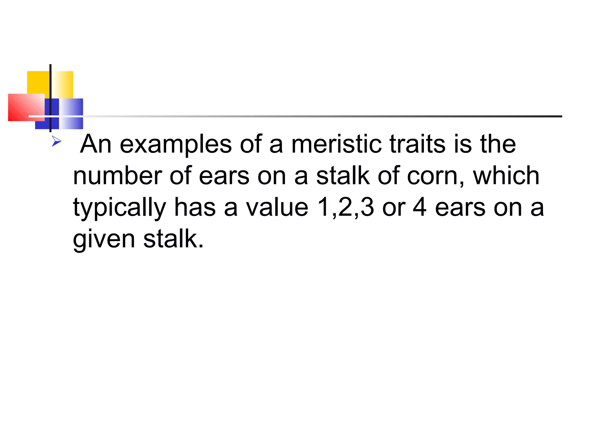  An examples of a meristic traits is the
number of ears on a stalk of corn, which
typically has a value 1,2,3 or 4 ears on a
given stalk.
 