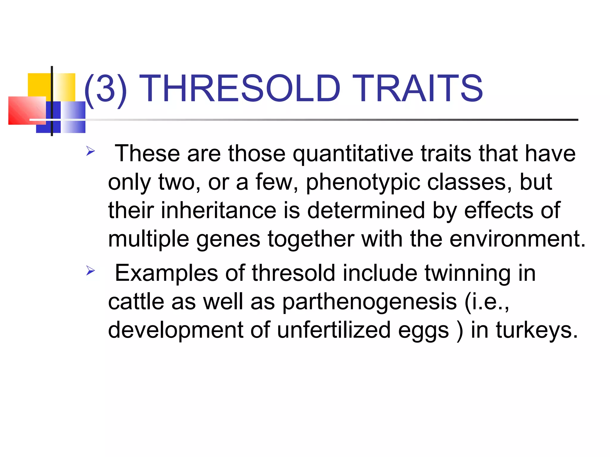 (3) THRESOLD TRAITS
 These are those quantitative traits that have
only two, or a few, phenotypic classes, but
their inheritance is determined by effects of
multiple genes together with the environment.
 Examples of thresold include twinning in
cattle as well as parthenogenesis (i.e.,
development of unfertilized eggs ) in turkeys.
 