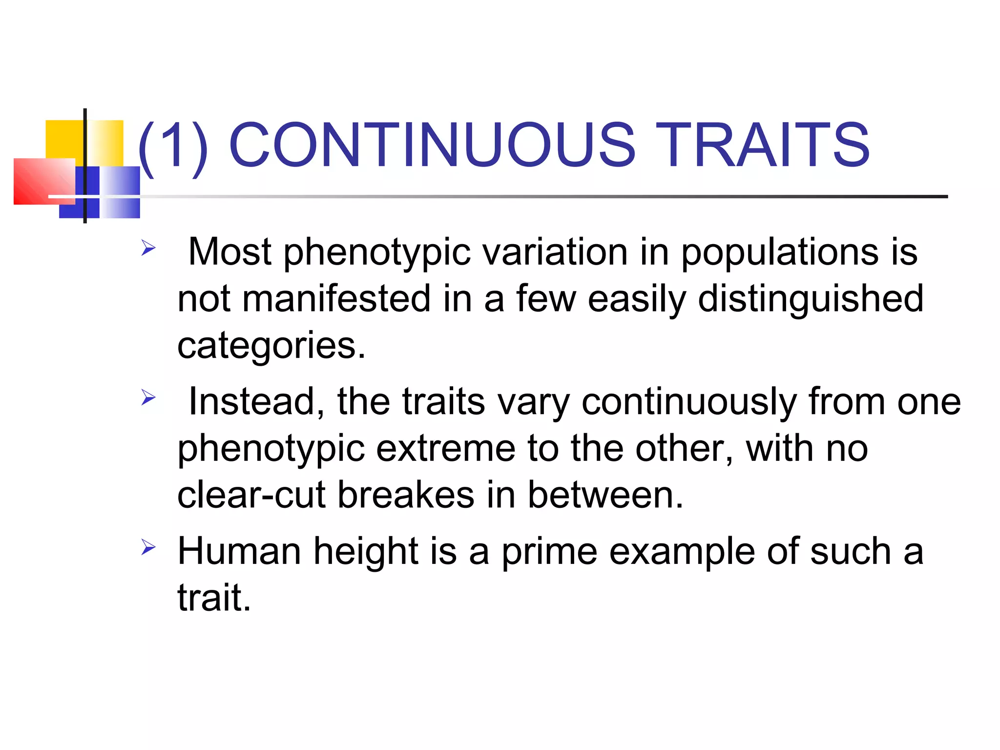 (1) CONTINUOUS TRAITS
 Most phenotypic variation in populations is
not manifested in a few easily distinguished
categories.
 Instead, the traits vary continuously from one
phenotypic extreme to the other, with no
clear-cut breakes in between.
 Human height is a prime example of such a
trait.
 