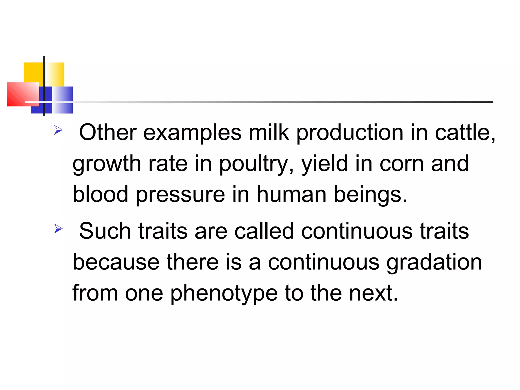  Other examples milk production in cattle,
growth rate in poultry, yield in corn and
blood pressure in human beings.
 Such traits are called continuous traits
because there is a continuous gradation
from one phenotype to the next.
 