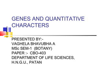 GENES AND QUANTITATIVE
CHARACTERS
PRESENTED BY:-
VAGHELA BHAVUBHA A
MSc SEM-1 (BOTANY)
PAPER :- CBO-403
DEPARTMENT OF LIFE SCIENCES,
H.N.G.U., PATAN
 