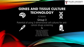 GENES AND TISSUE CULTURE
TECHNOLOGY
By
Chan Le Roy (0329157)
Bilal Tahir (0328555)
Aizul Jeffri (0329547)
Lim Ke Wen (0329129)
Siau Yaw Wen (0333548)
Group 3
Potential of using 3-dimensional cell cultures for anti-
cancer drugs screening
SCT60103
 