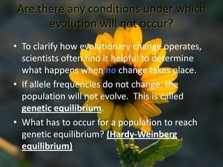 Are there any conditions under which evolution will not occur?To clarify how evolutionary change operates, scientists often find it helpful to determine what happens when no change takes place.If allele frequencies do not change, the population will not evolve.  This is called genetic equilibrium.What has to occur for a population to reach genetic equilibrium? (Hardy-Weinberg equilibrium)