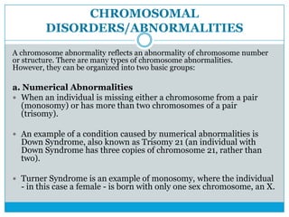 CHROMOSOMAL
DISORDERS/ABNORMALITIES
A chromosome abnormality reflects an abnormality of chromosome number
or structure. There are many types of chromosome abnormalities.
However, they can be organized into two basic groups:
a. Numerical Abnormalities
 When an individual is missing either a chromosome from a pair
(monosomy) or has more than two chromosomes of a pair
(trisomy).
 An example of a condition caused by numerical abnormalities is
Down Syndrome, also known as Trisomy 21 (an individual with
Down Syndrome has three copies of chromosome 21, rather than
two).
 Turner Syndrome is an example of monosomy, where the individual
- in this case a female - is born with only one sex chromosome, an X.
 