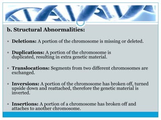 b. Structural Abnormalities:
 Deletions: A portion of the chromosome is missing or deleted.
 Duplications: A portion of the chromosome is
duplicated, resulting in extra genetic material.
 Translocations: Segments from two different chromosomes are
exchanged.
 Inversions: A portion of the chromosome has broken off, turned
upside down and reattached, therefore the genetic material is
inverted.
 Insertions: A portion of a chromosome has broken off and
attaches to another chromosome.
 