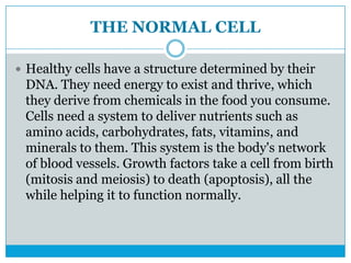 THE NORMAL CELL
 Healthy cells have a structure determined by their
DNA. They need energy to exist and thrive, which
they derive from chemicals in the food you consume.
Cells need a system to deliver nutrients such as
amino acids, carbohydrates, fats, vitamins, and
minerals to them. This system is the body's network
of blood vessels. Growth factors take a cell from birth
(mitosis and meiosis) to death (apoptosis), all the
while helping it to function normally.
 