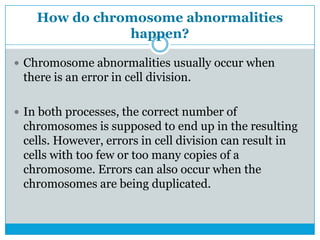 How do chromosome abnormalities
happen?
 Chromosome abnormalities usually occur when
there is an error in cell division.
 In both processes, the correct number of
chromosomes is supposed to end up in the resulting
cells. However, errors in cell division can result in
cells with too few or too many copies of a
chromosome. Errors can also occur when the
chromosomes are being duplicated.
 