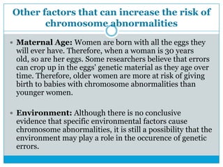 Other factors that can increase the risk of
chromosome abnormalities
 Maternal Age: Women are born with all the eggs they
will ever have. Therefore, when a woman is 30 years
old, so are her eggs. Some researchers believe that errors
can crop up in the eggs' genetic material as they age over
time. Therefore, older women are more at risk of giving
birth to babies with chromosome abnormalities than
younger women.
 Environment: Although there is no conclusive
evidence that specific environmental factors cause
chromosome abnormalities, it is still a possibility that the
environment may play a role in the occurence of genetic
errors.
 