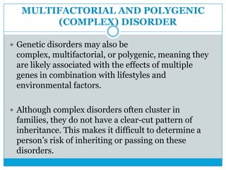 MULTIFACTORIAL AND POLYGENIC
(COMPLEX) DISORDER
 Genetic disorders may also be
complex, multifactorial, or polygenic, meaning they
are likely associated with the effects of multiple
genes in combination with lifestyles and
environmental factors.
 Although complex disorders often cluster in
families, they do not have a clear-cut pattern of
inheritance. This makes it difficult to determine a
person’s risk of inheriting or passing on these
disorders.
 