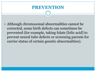 PREVENTION
 Although chromosomal abnormalities cannot be
corrected, some birth defects can sometimes be
prevented (for example, taking folate [folic acid] to
prevent neural tube defects or screening parents for
carrier status of certain genetic abnormalities).
 