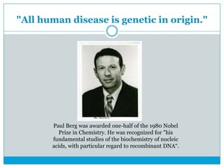 "All human disease is genetic in origin."
Paul Berg was awarded one-half of the 1980 Nobel
Prize in Chemistry. He was recognized for "his
fundamental studies of the biochemistry of nucleic
acids, with particular regard to recombinant DNA“.
 