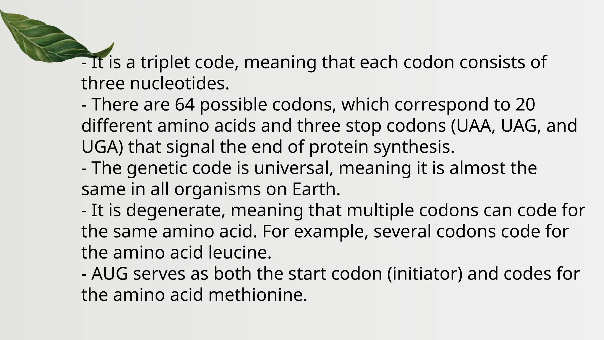 - It is a triplet code, meaning that each codon consists of
three nucleotides.
- There are 64 possible codons, which correspond to 20
different amino acids and three stop codons (UAA, UAG, and
UGA) that signal the end of protein synthesis.
- The genetic code is universal, meaning it is almost the
same in all organisms on Earth.
- It is degenerate, meaning that multiple codons can code for
the same amino acid. For example, several codons code for
the amino acid leucine.
- AUG serves as both the start codon (initiator) and codes for
the amino acid methionine.
 