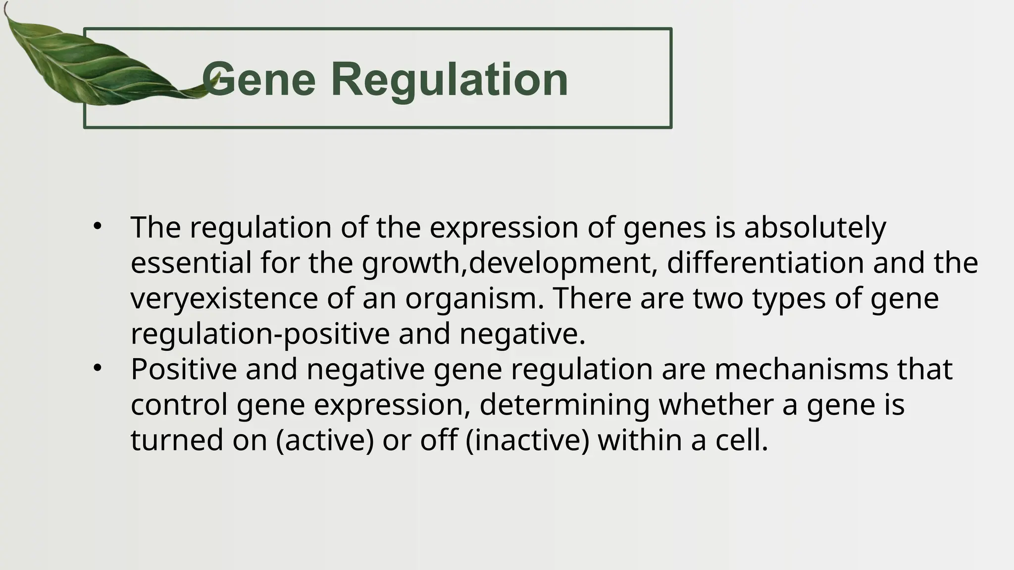 Gene Regulation
• The regulation of the expression of genes is absolutely
essential for the growth,development, differentiation and the
veryexistence of an organism. There are two types of gene
regulation-positive and negative.
• Positive and negative gene regulation are mechanisms that
control gene expression, determining whether a gene is
turned on (active) or off (inactive) within a cell.
 