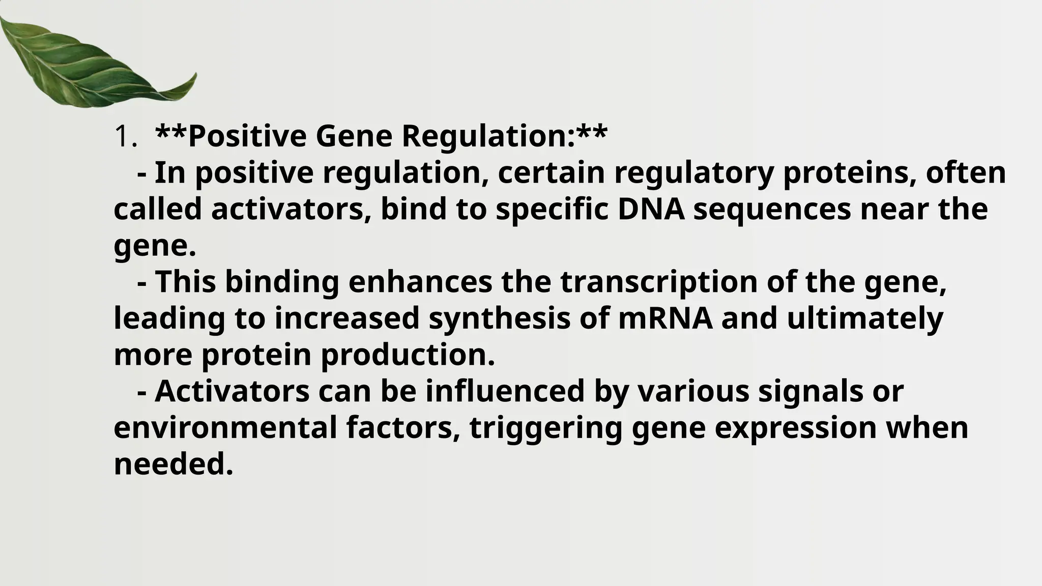 1. **Positive Gene Regulation:**
- In positive regulation, certain regulatory proteins, often
called activators, bind to specific DNA sequences near the
gene.
- This binding enhances the transcription of the gene,
leading to increased synthesis of mRNA and ultimately
more protein production.
- Activators can be influenced by various signals or
environmental factors, triggering gene expression when
needed.
 