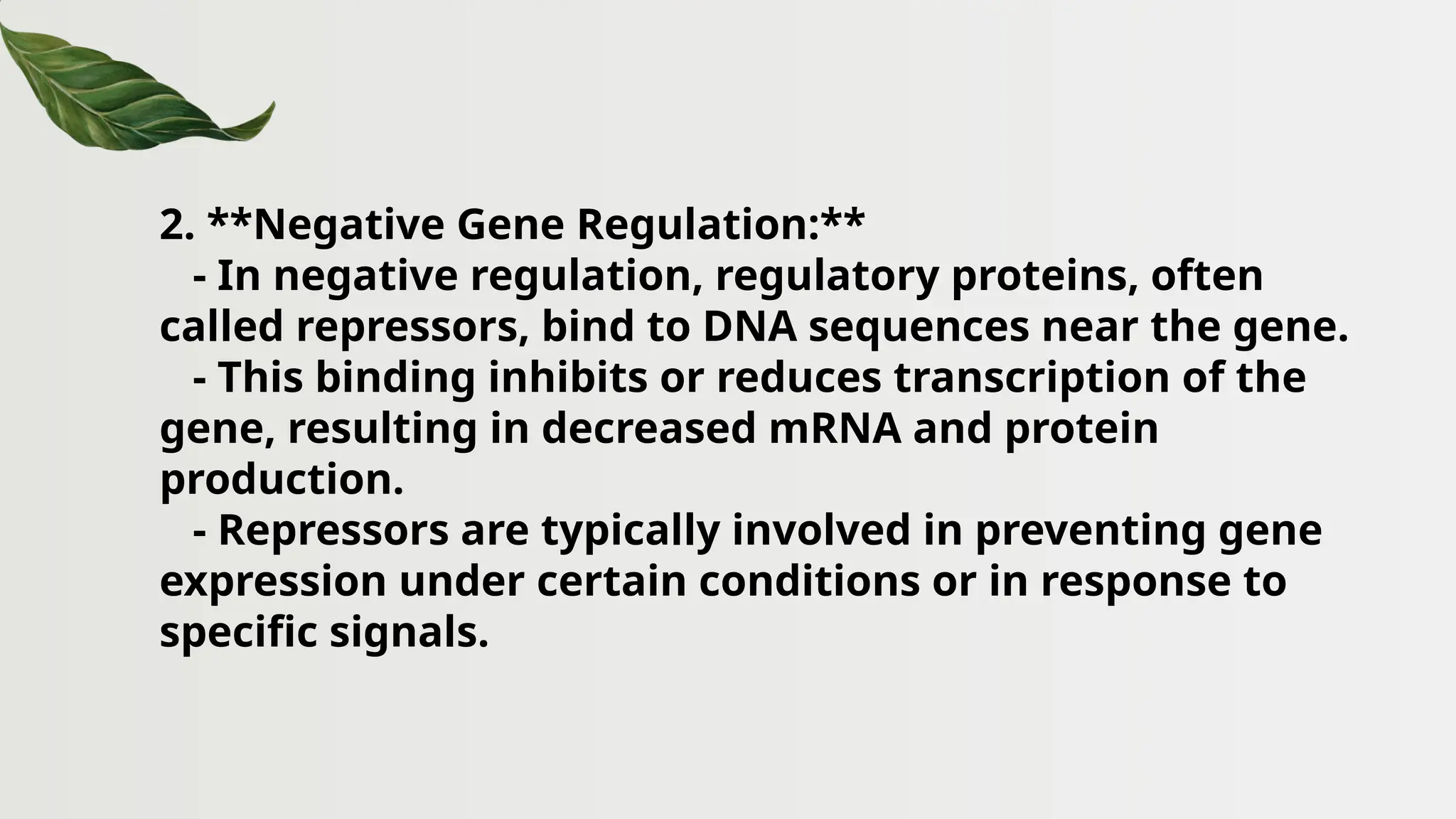 2. **Negative Gene Regulation:**
- In negative regulation, regulatory proteins, often
called repressors, bind to DNA sequences near the gene.
- This binding inhibits or reduces transcription of the
gene, resulting in decreased mRNA and protein
production.
- Repressors are typically involved in preventing gene
expression under certain conditions or in response to
specific signals.
 