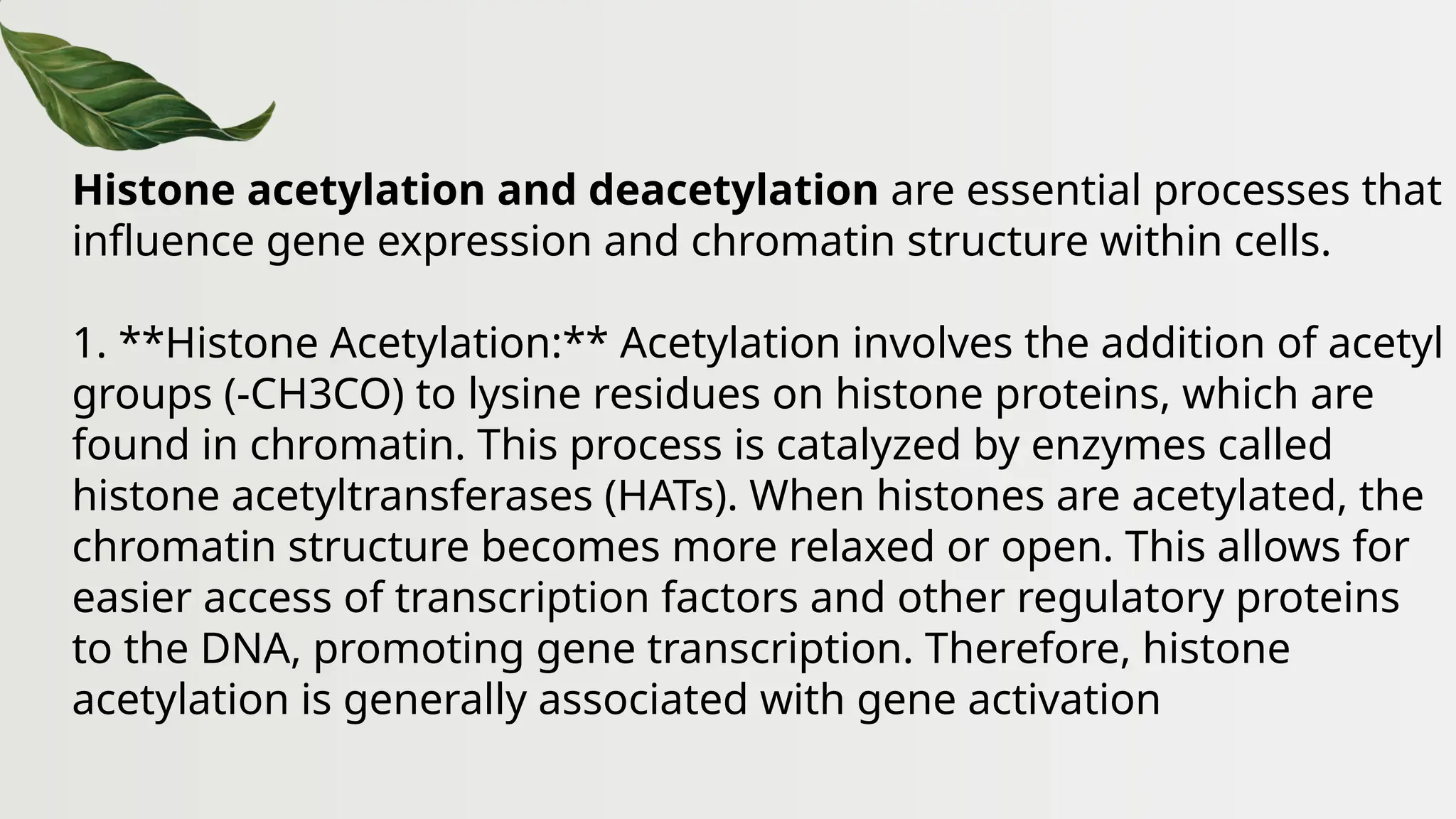 Histone acetylation and deacetylation are essential processes that
influence gene expression and chromatin structure within cells.
1. **Histone Acetylation:** Acetylation involves the addition of acetyl
groups (-CH3CO) to lysine residues on histone proteins, which are
found in chromatin. This process is catalyzed by enzymes called
histone acetyltransferases (HATs). When histones are acetylated, the
chromatin structure becomes more relaxed or open. This allows for
easier access of transcription factors and other regulatory proteins
to the DNA, promoting gene transcription. Therefore, histone
acetylation is generally associated with gene activation
 