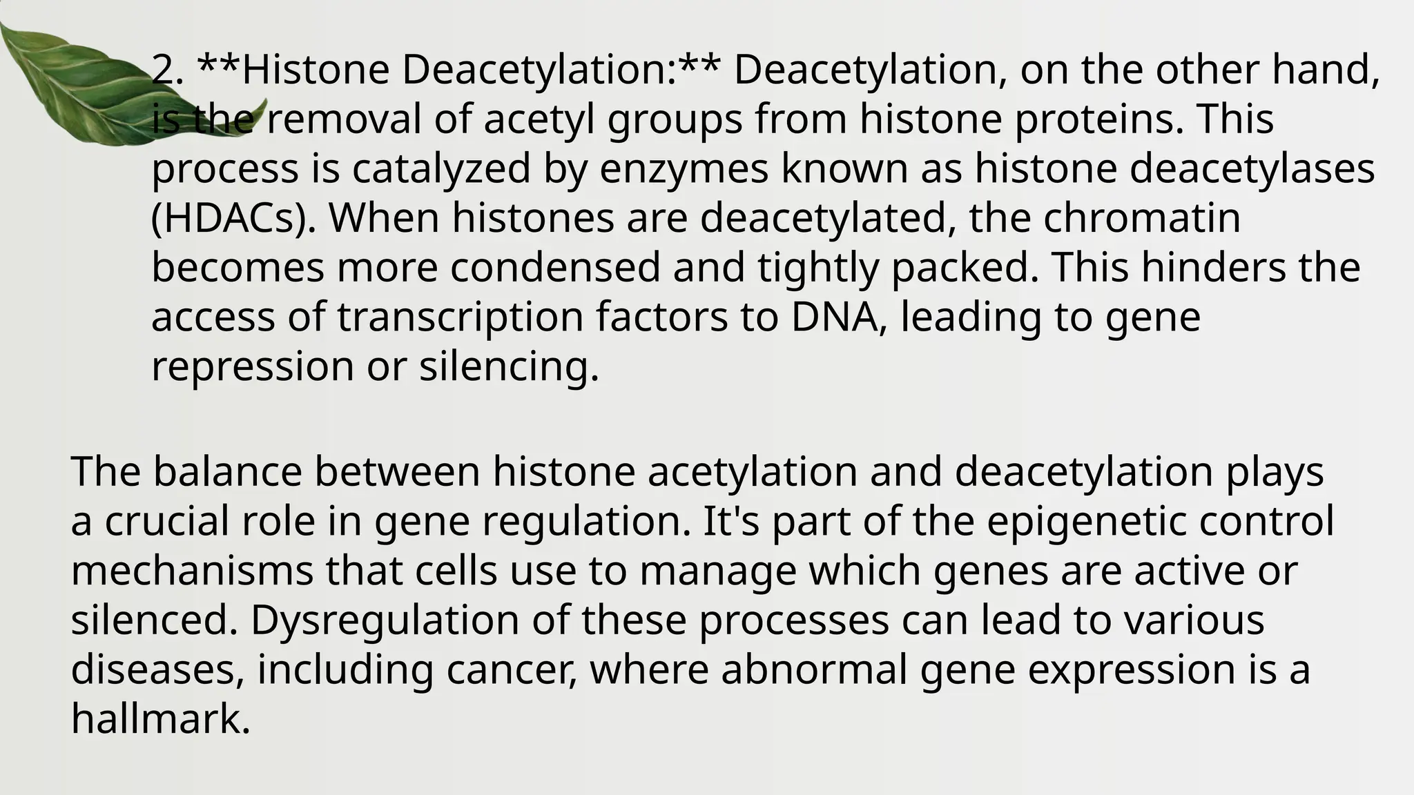 2. **Histone Deacetylation:** Deacetylation, on the other hand,
is the removal of acetyl groups from histone proteins. This
process is catalyzed by enzymes known as histone deacetylases
(HDACs). When histones are deacetylated, the chromatin
becomes more condensed and tightly packed. This hinders the
access of transcription factors to DNA, leading to gene
repression or silencing.
The balance between histone acetylation and deacetylation plays
a crucial role in gene regulation. It's part of the epigenetic control
mechanisms that cells use to manage which genes are active or
silenced. Dysregulation of these processes can lead to various
diseases, including cancer, where abnormal gene expression is a
hallmark.
 