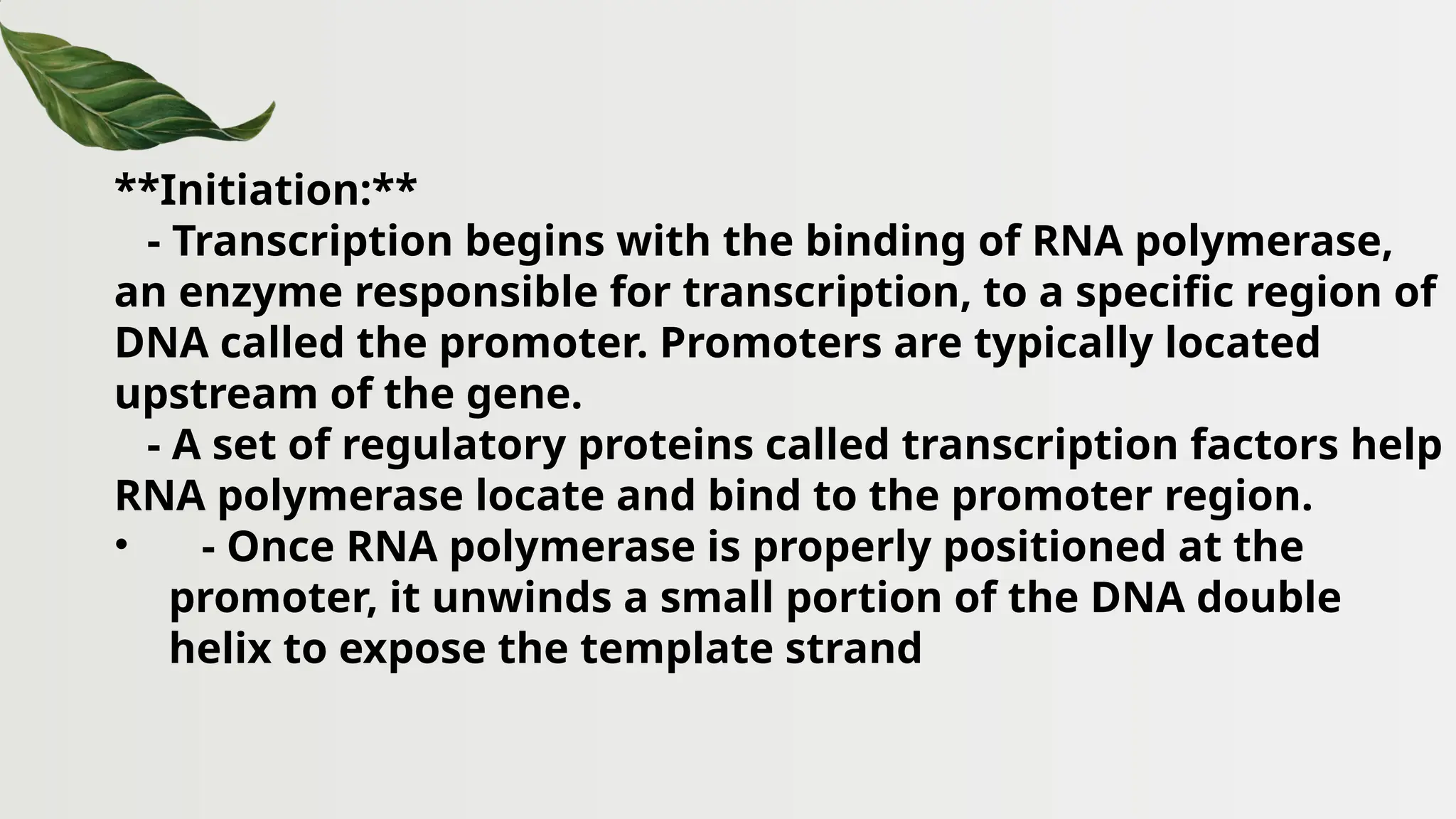 **Initiation:**
- Transcription begins with the binding of RNA polymerase,
an enzyme responsible for transcription, to a specific region of
DNA called the promoter. Promoters are typically located
upstream of the gene.
- A set of regulatory proteins called transcription factors help
RNA polymerase locate and bind to the promoter region.
• - Once RNA polymerase is properly positioned at the
promoter, it unwinds a small portion of the DNA double
helix to expose the template strand
 