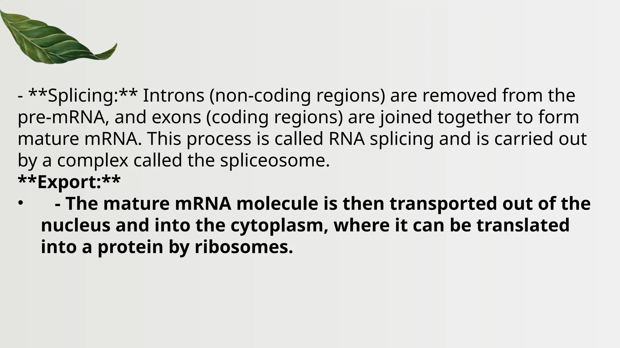 - **Splicing:** Introns (non-coding regions) are removed from the
pre-mRNA, and exons (coding regions) are joined together to form
mature mRNA. This process is called RNA splicing and is carried out
by a complex called the spliceosome.
**Export:**
• - The mature mRNA molecule is then transported out of the
nucleus and into the cytoplasm, where it can be translated
into a protein by ribosomes.
 